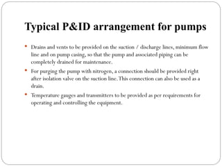 Typical P&ID arrangement for pumps
 Drains and vents to be provided on the suction / discharge lines, minimum flow
line and on pump casing, so that the pump and associated piping can be
completely drained for maintenance.
 For purging the pump with nitrogen, a connection should be provided right
after isolation valve on the suction line.This connection can also be used as a
drain.
 Temperature gauges and transmitters to be provided as per requirements for
operating and controlling the equipment.
 