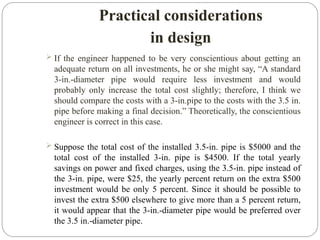 Practical considerations
in design
 If the engineer happened to be very conscientious about getting an
adequate return on all investments, he or she might say, “A standard
3-in.-diameter pipe would require less investment and would
probably only increase the total cost slightly; therefore, I think we
should compare the costs with a 3-in.pipe to the costs with the 3.5 in.
pipe before making a final decision.” Theoretically, the conscientious
engineer is correct in this case.
 Suppose the total cost of the installed 3.5-in. pipe is $5000 and the
total cost of the installed 3-in. pipe is $4500. If the total yearly
savings on power and fixed charges, using the 3.5-in. pipe instead of
the 3-in. pipe, were $25, the yearly percent return on the extra $500
investment would be only 5 percent. Since it should be possible to
invest the extra $500 elsewhere to give more than a 5 percent return,
it would appear that the 3-in.-diameter pipe would be preferred over
the 3.5 in.-diameter pipe.
 