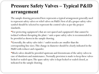 Pressure Safety Valves – Typical P&ID
arrangement
The sample drawing presented here represents a typical arrangement generally used
to represent safety valves or relief valves on P&ID. First of all a proper safety valve
symbol should be selected to represent the control valve as per the project
standards.
For protecting equipment's that are not spared and equipment's that cannot be
isolated without disrupting the plant / unit a spare safety valve is recommended to
be provided as shown in the sample drawing.
Generally, the safety valve inlet / outlet nozzles are smaller than the
corresponding line sizes.This change in diameter should be clearly indicated in the
P&ID with reducer and expander.
Block valves should be provided upstream and downstream of the safety valves in
case of shutdown and maintenance. Normally provision is made to keep these valves
locked or sealed open.The spare safety valve is kept locked or sealed closed, as
indicated in the sample drawing.
 