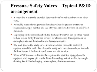 Pressure Safety Valves – Typical P&ID
arrangement
 A vent valve is normally provided between the safety valve and upstream block
valve.
 Normally, bypass should provided for safety valves for process or start-up
requirements.Type, number and size of bypass valves will depend on the project
standards.
 Depending on the service handled, the discharge from PSV can be either routed
to flare system for hydrocarbon service, for closed/open drain systems or to
atmosphere at a safe location for non-hazardous service.
 The inlet lines to the safety valves are always sloped toward to protected
equipment and the outlet lines from the safety valves are always sloped towards
the flare header / the knock out drum or the safe location.
 When a PSV is connected to the flare system, the inlet line piping should be
equipped with a spool piece to facilitate dismantling, as indicated in the sample
drawing. For PSVs discharging to atmosphere, this is not required.
 