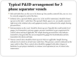Typical P&ID arrangement for 3
phase separator vessels
 Inlet and outlet lines are the next to be drawn up. Line number, material class, size etc. is to
be correctly assigned to each of the lines.
 Isolation valves, spectacle blinds, spacers etc. to be used for maintenance should be drawn
up next on the inlet / outlet lines.The spectacle blinds, spacers etc. are usually connected
right next to the isolation valves and equipment nozzles, as indicated in the sample drawing
presented here.
 Instrumentation on the vessel should be drawn up next.Typically this would include level
gauges, level transmitters, pressure gauges, pressure transmitters as per requirement for
control, alarm and trip if applicable.The sample drawing presented here only indicates
transmitters, but generally they are accompanied by gauges for local indication and also
transmitters for alarms and trips.
 Various control valves should be drawn up next wherever applicable. Sample drawing
indicates level control on oil and water outlet lines. Plus pressure control is indicated on the
vapor outlet to flare.These control valves should be equipped with either a bypass or
handwheel as per project standards, to continue vessel operation in case of control valve
maintenance.
 
