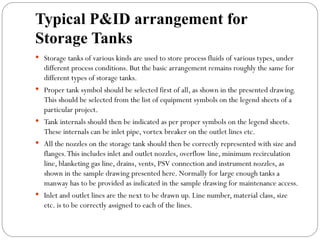 Typical P&ID arrangement for
Storage Tanks
 Storage tanks of various kinds are used to store process fluids of various types, under
different process conditions. But the basic arrangement remains roughly the same for
different types of storage tanks.
 Proper tank symbol should be selected first of all, as shown in the presented drawing.
This should be selected from the list of equipment symbols on the legend sheets of a
particular project.
 Tank internals should then be indicated as per proper symbols on the legend sheets.
These internals can be inlet pipe, vortex breaker on the outlet lines etc.
 All the nozzles on the storage tank should then be correctly represented with size and
flanges.This includes inlet and outlet nozzles, overflow line, minimum recirculation
line, blanketing gas line, drains, vents, PSV connection and instrument nozzles, as
shown in the sample drawing presented here. Normally for large enough tanks a
manway has to be provided as indicated in the sample drawing for maintenance access.
 Inlet and outlet lines are the next to be drawn up. Line number, material class, size
etc. is to be correctly assigned to each of the lines.
 