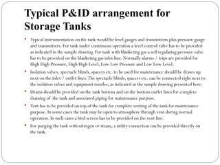 Typical P&ID arrangement for
Storage Tanks
 Typical instrumentation on the tank would be level gauges and transmitters plus pressure gauge
and transmitters. For tank under continuous operation a level control valve has to be provided
as indicated in the sample drawing. For tank with blanketing gas a self regulating pressure valve
has to be provided on the blanketing gas inlet line. Normally alarms / trips are provided for
High High Pressure, High High Level, Low Low Pressure and Low Low Level.
 Isolation valves, spectacle blinds, spacers etc. to be used for maintenance should be drawn up
next on the inlet / outlet lines.The spectacle blinds, spacers etc. can be connected right next to
the isolation valves and equipment nozzles, as indicated in the sample drawing presented here.
 Drains should be provided on the tank bottom and on the bottom outlet lines for complete
draining of the tank and associated piping for maintenance purpose.
 Vent has to be provided on top of the tank for complete venting of the tank for maintenance
purpose. In some cases the tank may be open to atmosphere through vent during normal
operation. In such cases a bird screen has to be provided on the vent line.
 For purging the tank with nitrogen or steam, a utility connection can be provided directly on
the tank.
 