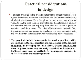 Practical considerations
in design
 The logic presented in the preceding example is perfectly sound. It is a
typical example of investment comparison and should be understood by
all chemical engineers. Even though the optimum economic diameter
was 3.43 in., the good engineer knows that this diameter is only an exact
mathematical number and may vary from month to month as prices or
operating conditions change. Therefore, all one expects to obtain from
this particular optimum economic calculation is a good estimation as to
the best diameter, and investment comparisons may not be necessary.
 The practical engineer understands the physical problems which
are involved in the final operation and maintenance of the designed
equipment. In developing the plant layout, crucial control valves
must be placed where they are easily accessible to the operators.
Sufficient space must be available for maintenance personnel to
check, take apart, and repair equipment.
 