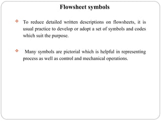 Flowsheet symbols
 To reduce detailed written descriptions on flowsheets, it is
usual practice to develop or adopt a set of symbols and codes
which suit the purpose.
 Many symbols are pictorial which is helpful in representing
process as well as control and mechanical operations.
 