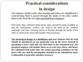Practical considerations
in design
 The engineer should realize that cleaning operations are simplified if a
scale-forming fluid is passed through the inside of the tubes rather
than on the shell side of a tube-and-shell heat exchanger.
 Obviously, then, sufficient plant-layout space should be made available so
that the maintenance workers can remove the head of the installed
exchanger and force cleaning worms or brushes through the inside of the
tubes or remove the entire tube bundle when necessary.
 The theoretical design of a distillation unit may indicate that the feed
should be introduced on one particular tray in the tower. Instead of
specifying a tower with only one feed inlet on the calculated tray, the
practical engineer will include inlets on several trays above and below
the calculated feed point since the actual operating conditions for the
tower will vary and the assumptions included in the calculations make
it impossible to guarantee absolute accuracy.
 