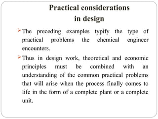 Practical considerations
in design
The preceding examples typify the type of
practical problems the chemical engineer
encounters.
Thus in design work, theoretical and economic
principles must be combined with an
understanding of the common practical problems
that will arise when the process finally comes to
life in the form of a complete plant or a complete
unit.
 