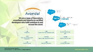 5
Avandel Appexchange
apps
> 500
Custom Force.com application built
> 10000
Salesforce users served
> 15 PDO
Appexchange apps built for others
> 200
Many years of total project
experience
> 40
Certified Developers
> 100
Salesforce Customers
> 10
Countries served
> 50
Employees
We are a team of innovators,
consultants and Salesforce certified
developers who build solutions in and
around the cloud.
www.avandel.com
15635 Alton Parkway Suite 295
Irvine CA 92618 | +1 949 275 2703 | info@avandel.com
 