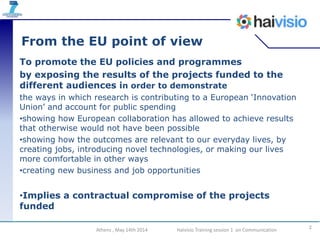 From the EU point of view
To promote the EU policies and programmes
by exposing the results of the projects funded to the
different audiences in order to demonstrate
the ways in which research is contributing to a European ‘Innovation
Union’ and account for public spending
•showing how European collaboration has allowed to achieve results
that otherwise would not have been possible
•showing how the outcomes are relevant to our everyday lives, by
creating jobs, introducing novel technologies, or making our lives
more comfortable in other ways
•creating new business and job opportunities
•Implies a contractual compromise of the projects
funded
2Athens , May 14th 2014 Haivisio Training session 1 on Communication
 