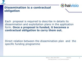 Dissemination is a contractual
obligation
Each proposal is required to describe in details its
dissemination and exploitation plans in the application
form. Once a proposal is funded, it becomes a
contractual obligation to carry them out.
Direct relation between the dissemination plan and the
specific funding programme
3Athens , May 14th 2014 Haivisio
Training session 1 on Communication
 