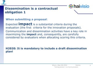 Dissemination is a contractual
obligation 1
When submitting a proposal:
Expected impact is a substantial criteria during the
evaluation (the first criteria for the innovation proposals).
Communication and dissemination activities have a key role in
maximizing the impact and, consequently, are carefully
considered by evaluators when allocating scoring this criteria.
H2020: It is mandatory to include a draft dissemination
plan!
4Athens , May 14th 2014 Haivisio
Training session 1 on Communication
 