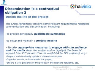 Dissemination is a contractual
obligation 2
During the life of the project:
The Grant Agreement contains some relevant requirements regarding
communication and dissemination, including:
-to provide periodically publishable summaries
-to setup and maintain a project website
- To take appropriate measures to engage with the audience
and the media about the project and to highlight the financial
support from EU” (annex II to the model GA for FP7 projects), e.g.:
-Prepare and constantly update a dissemination plan
-Organize events to disseminate the project
-Ensure a viral presence of the project in the relevant networks, etc.
5Athens , May 14th 2014 Haivisio
Training session 1 on Communication
 