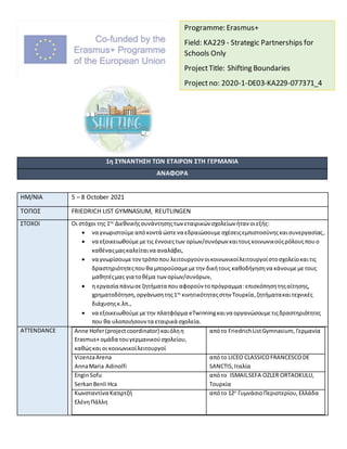 1η ΣΥΝΑΝΤΗΣΗ ΤΩΝ ΕΤΑΙΡΩΝ ΣΤΗ ΓΕΡΜΑΝΙΑ
ΑΝΑΦΟΡΑ
ΗΜ/ΝΙΑ 5 – 8 October 2021
ΤΟΠΟΣ FRIEDRICH LIST GYMNASIUM, REUTLINGEN
ΣΤΟΧΟΙ Οι στόχοι της 1ης
Διεθνικήςσυνάντησηςτων εταιρικών σχολείων ήταν οιεξής:
 να γνωριστούμεαπόκοντά ώστενα εδραιώσουμεσχέσειςεμπιστοσύνηςκαισυνεργασίας,
 να εξοικειωθούμεμετις έννοιεςτων ορίων/συνόρων καιτουςκοινωνικούςρόλουςπουο
καθέναςμαςκαλείταινα αναλάβει,
 να γνωρίσουμετοντρόποπου λειτουργούν οικοινωνικοίλειτουργοίστοσχολείοκαιτις
δραστηριότητεςπουθα μπορούσαμεμετην δικήτους καθοδήγησηνα κάνουμεμετους
μαθητέςμας για τοθέμα των ορίων/συνόρων,
 η εργασία πάνωσεζητήματα πουαφορούν τοπρόγραμμα:επισκόπησητηςαίτησης,
χρηματοδότηση,οργάνωσητης1ης
κινητικότηταςστην Τουρκία,ζητήματακαιτεχνικές
διάχυσηςκ.λπ.,
 να εξοικειωθούμεμετην πλατφόρμα eTwinningκαινα οργανώσουμετιςδραστηριότητες
που θα υλοποιήσουν τα εταιρικά σχολεία.
ATTENDANCE Anne Hofer(projectcoordinator) καιόληη
Erasmus+ ομάδα τουγερμανικούσχολείου,
καθώςκαι οι κοινωνικοίλειτουργοί
απότο FriedrichListGymnasium, Γερμανία
VizenzaArena
AnnaMaria Adinolfi
απότο LICEO CLASSICOFRANCESCODE
SANCTIS,Ιταλία
EnginSofu
SerkanBenli Hca
απότο ISMAILSEFA OZLER ORTAOKULU,
Τουρκία
Κωνσταντίνα Κατιρτζή
ΕλένηΠάλλη
απότο 12ο
ΓυμνάσιοΠεριστερίου,Ελλάδα
Programme: Erasmus+
Field: KA229 - Strategic Partnerships for
Schools Only
ProjectTitle: Shifting Boundaries
Projectno: 2020-1-DE03-KA229-077371_4
 