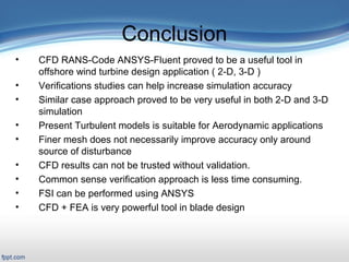 Presentation Outline
 Title Slide: «backstory»
 Outline
Introduction/Motivation
 Background
Verification & Validation
2-D case study
Full turbine case study
FSI case study
Related work
Conclusions and Future work
Conclusion
• CFD RANS-Code ANSYS-Fluent proved to be a useful tool in
offshore wind turbine design application ( 2-D, 3-D )
• Verifications studies can help increase simulation accuracy
• Similar case approach proved to be very useful in both 2-D and 3-D
simulation
• Present Turbulent models is suitable for Aerodynamic applications
• Finer mesh does not necessarily improve accuracy only around
source of disturbance
• CFD results can not be trusted without validation.
• Common sense verification approach is less time consuming.
• FSI can be performed using ANSYS
• CFD + FEA is very powerful tool in blade design
 