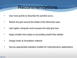 Presentation Outline
 Title Slide: «backstory»
 Outline
Introduction/Motivation
 Background
Verification & Validation
2-D case study
Full turbine case study
FSI case study
Related work
Conclusions and Future work
Recommendations
• Use more points to describe the aerofoil curve.
• Refine the grid around the blade of the blind test case.
• Use higher computer and increase the total grid size
• Apply smaller time steps to accurately predict flow details
• Assign tower & foundation material
• Survey appropriate turbulent models for Hydrodynamic applications
 