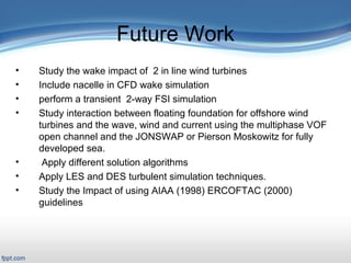Presentation Outline
 Title Slide: «backstory»
 Outline
Introduction/Motivation
 Background
Verification & Validation
2-D case study
Full turbine case study
FSI case study
Related work
Conclusions and Future work
Future Work
• Study the wake impact of 2 in line wind turbines
• Include nacelle in CFD wake simulation
• perform a transient 2-way FSI simulation
• Study interaction between floating foundation for offshore wind
turbines and the wave, wind and current using the multiphase VOF
open channel and the JONSWAP or Pierson Moskowitz for fully
developed sea.
• Apply different solution algorithms
• Apply LES and DES turbulent simulation techniques.
• Study the Impact of using AIAA (1998) ERCOFTAC (2000)
guidelines
 