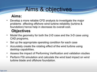 Presentation Outline
 Title Slide: «backstory»
 Outline
Introduction/Motivation
 Background
Verification & Validation
2-D case study
Full turbine case study
FSI case study
Related work
Conclusions and Future work
Aims & objectives
Aims:
• Develop a more reliable CFD analysis to investigate the major
problems affecting offshore wind turbine reliability (turbine &
foundation) hence help in decrease its overall cost.
Objectives
• Model the geometry for both the 2-D case and the 3-D case using
CAD programs.
• Set up the appropriate operating condition for each case
• Accurately create the rotating effect of the wind turbine using
desktop capabilities.
• Assess the impact of Performing Verification and validation studies
• Perform FSI simulation and calculate the wind load impact on wind
turbine blade and offshore foundation.
 