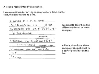 A locus is represented by an equation.
Here are examples of writing an equation for a locus. In this
case, the locus results to a line.
We can also describe a line
differently based on these
examples.
A line is also a locus where
each point is equidistant to
a pair of points not on the
line.
 