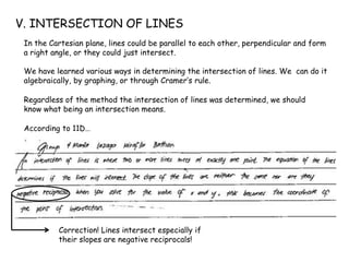 V. INTERSECTION OF LINES
In the Cartesian plane, lines could be parallel to each other, perpendicular and form
a right angle, or they could just intersect.
We have learned various ways in determining the intersection of lines. We can do it
algebraically, by graphing, or through Cramer’s rule.
Regardless of the method the intersection of lines was determined, we should
know what being an intersection means.
According to 11D…
Correction! Lines intersect especially if
their slopes are negative reciprocals!
 