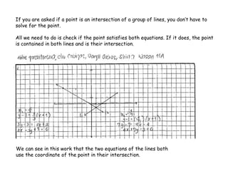 If you are asked if a point is an intersection of a group of lines, you don’t have to
solve for the point.
All we need to do is check if the point satisfies both equations. If it does, the point
is contained in both lines and is their intersection.
We can see in this work that the two equations of the lines both
use the coordinate of the point in their intersection.
 