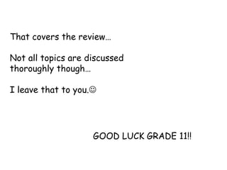 That covers the review…
Not all topics are discussed
thoroughly though…
I leave that to you.
GOOD LUCK GRADE 11!!
 