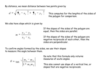 2
12
2
12 yyxxd
12
12
xx
yy
m
21
211
1
tan
mm
mm
By distance, we mean distance between two points given by
This computes for the lengths of the sides of
the polygon for comparison.
We also have slope which is given by
If the slopes of the sides of the polygon are
equal, then the sides are parallel.
If the slopes of the sides of the polygon are
negative reciprocals of each other, then the
sides are perpendicular.
To confirm angles formed by the sides, we use their slopes
to measure the angle between them.
Do note that this formula only returns
measures of acute angles.
This also cannot use slope of a vertical line, or
slopes that are negative reciprocals.
 