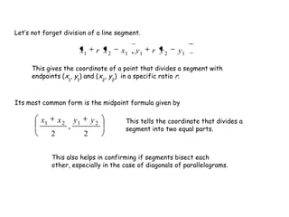 121121 , yyryxxrx
2
,
2
2121 yyxx
Let’s not forget division of a line segment.
This gives the coordinate of a point that divides a segment with
endpoints (x1
, y1
) and (x2
, y2
) in a specific ratio r.
Its most common form is the midpoint formula given by
This tells the coordinate that divides a
segment into two equal parts.
This also helps in confirming if segments bisect each
other, especially in the case of diagonals of parallelograms.
 