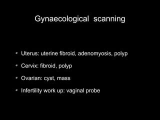 Gynaecological scanning

Uterus: uterine fibroid, adenomyosis, polyp
Cervix: fibroid, polyp
Ovarian: cyst, mass
Infertility work up: vaginal probe

 