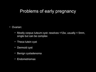 Problems of early pregnancy

Ovarian:
Mostly corpus luteum cyst- resolves <12w, usually < 5mm,
single but can be complex
Theca lutein cyst
Dermoid cyst
Benign cystadenoma
Endometriomas

 