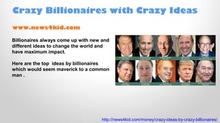 Crazy Billionaires with Crazy Ideas
www.news4kid.com
Billionaires always come up with new and
different ideas to change the world and
have maximum impact.
Here are the top ideas by billionaires
which would seem maverick to a common
man .

http://news4kid.com/money/crazy-ideas-by-crazy-billionaires/

 