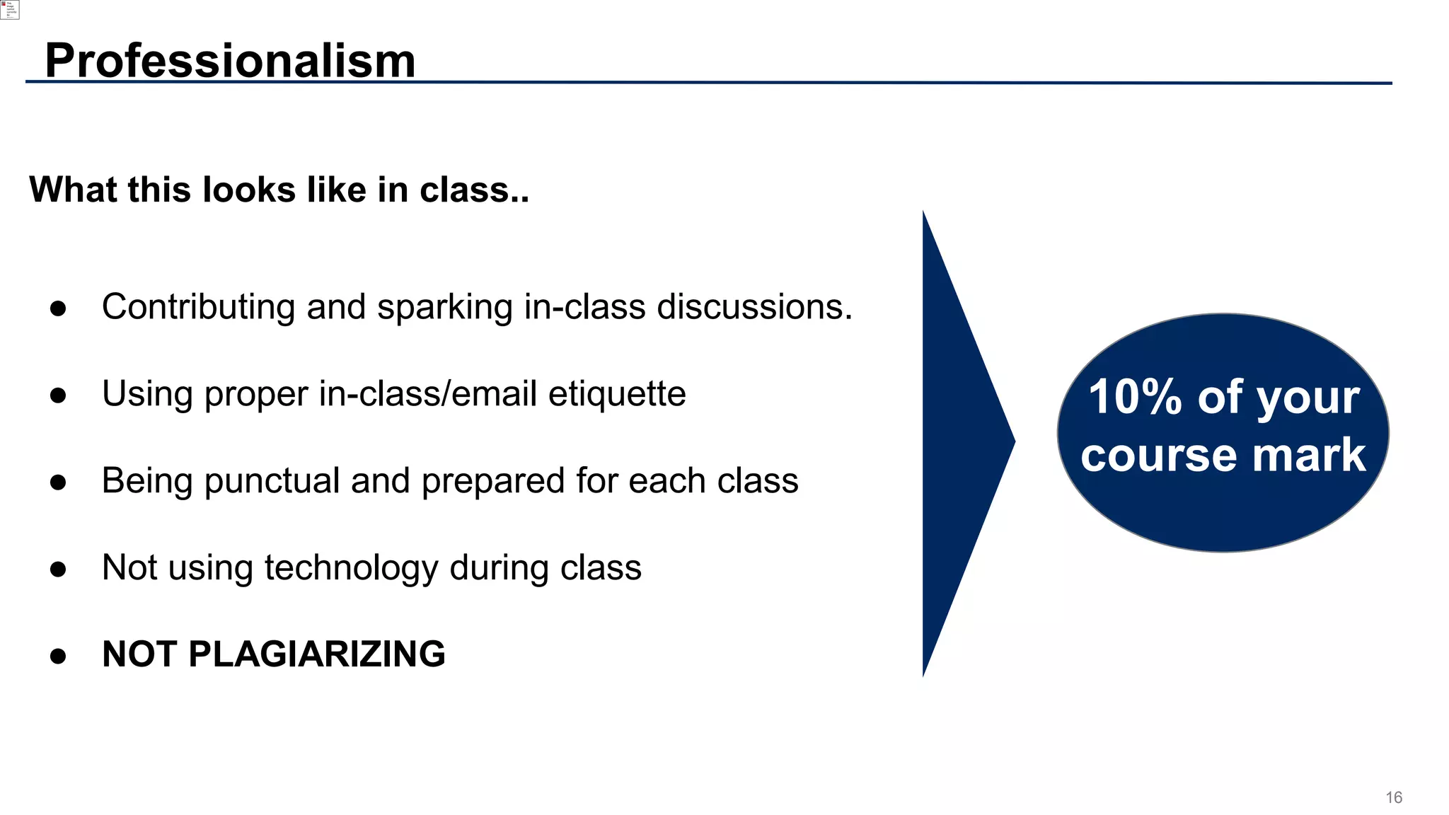 16
Professionalism
What this looks like in class..
● Contributing and sparking in-class discussions.
● Using proper in-class/email etiquette
● Being punctual and prepared for each class
● Not using technology during class
● NOT PLAGIARIZING
10% of your
course mark
 