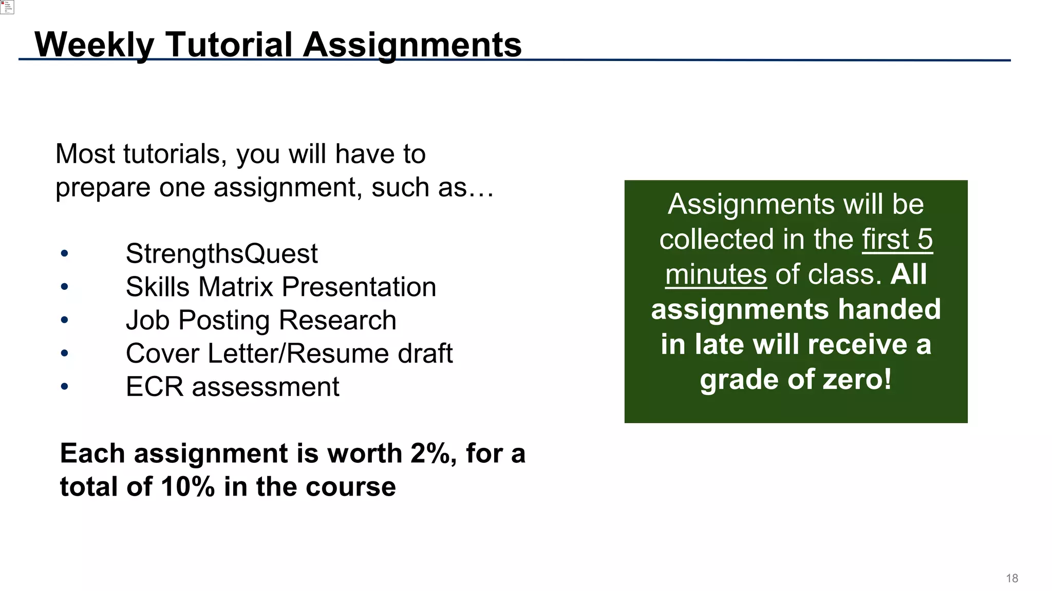 18
Most tutorials, you will have to
prepare one assignment, such as…
• StrengthsQuest
• Skills Matrix Presentation
• Job Posting Research
• Cover Letter/Resume draft
• ECR assessment
Each assignment is worth 2%, for a
total of 10% in the course
Weekly Tutorial Assignments
Assignments will be
collected in the first 5
minutes of class. All
assignments handed
in late will receive a
grade of zero!
 