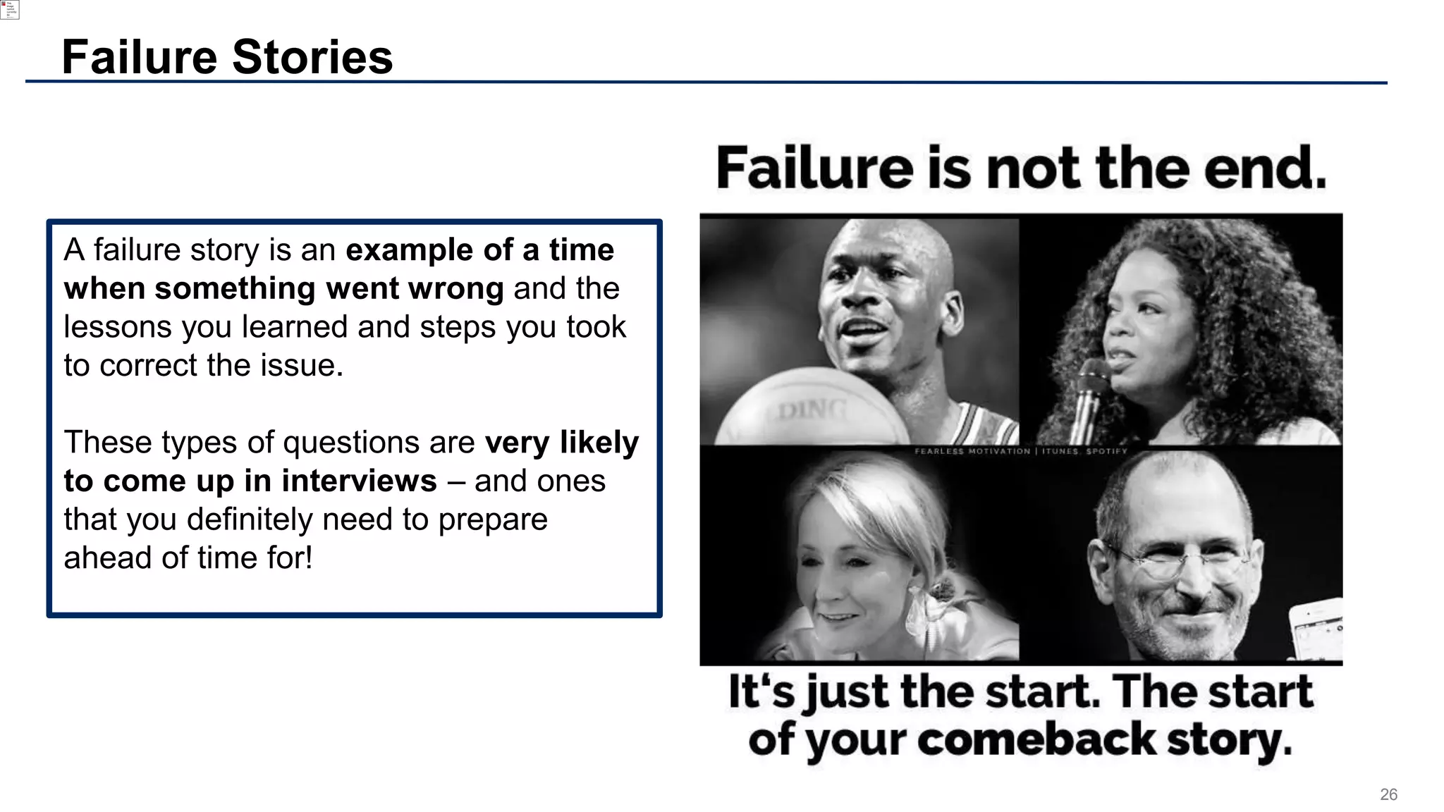 26
A failure story is an example of a time
when something went wrong and the
lessons you learned and steps you took
to correct the issue.
These types of questions are very likely
to come up in interviews – and ones
that you definitely need to prepare
ahead of time for!
Failure Stories
 