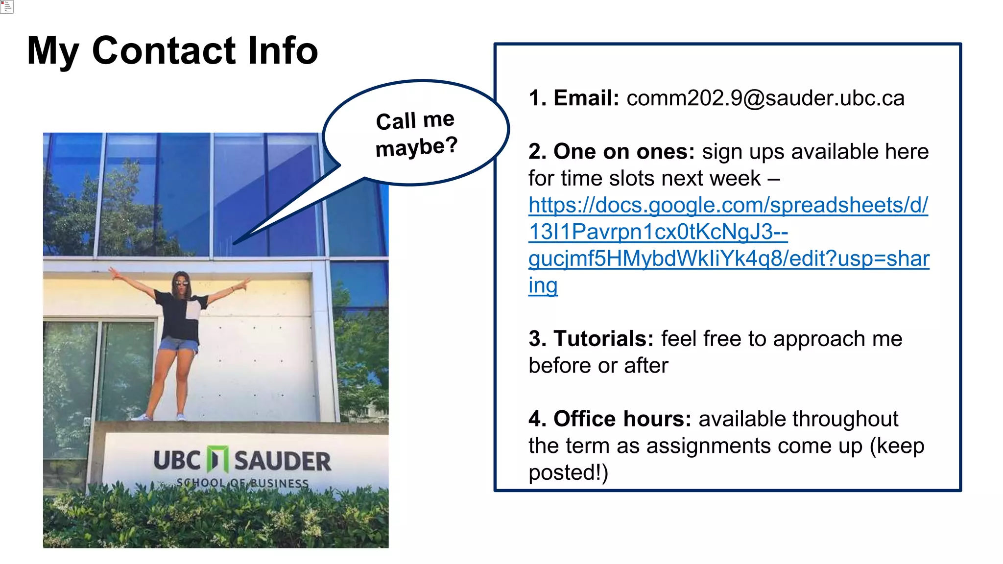 My Contact Info
1. Email: comm202.9@sauder.ubc.ca
2. One on ones: sign ups available here
for time slots next week –
https://docs.google.com/spreadsheets/d/
13I1Pavrpn1cx0tKcNgJ3--
gucjmf5HMybdWkIiYk4q8/edit?usp=shar
ing
3. Tutorials: feel free to approach me
before or after
4. Office hours: available throughout
the term as assignments come up (keep
posted!)
 