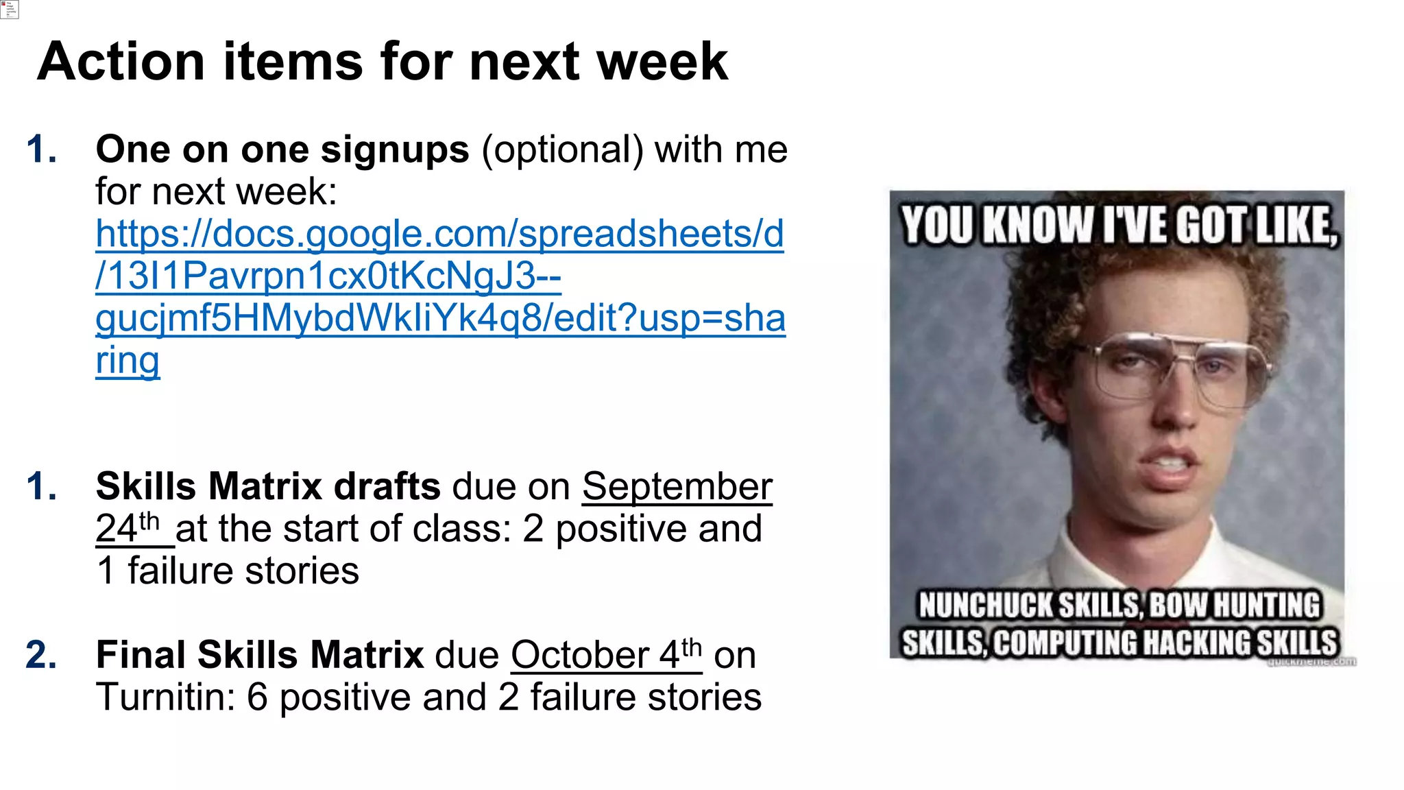 Action items for next week
1. One on one signups (optional) with me
for next week:
https://docs.google.com/spreadsheets/d
/13I1Pavrpn1cx0tKcNgJ3--
gucjmf5HMybdWkIiYk4q8/edit?usp=sha
ring
1. Skills Matrix drafts due on September
24th at the start of class: 2 positive and
1 failure stories
2. Final Skills Matrix due October 4th on
Turnitin: 6 positive and 2 failure stories
 