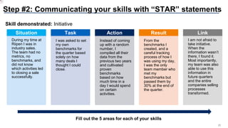 25
Step #2: Communicating your skills with “STAR” statements
Situation
During my time at
Riipen I was in
industry sales.
The team had no
metrics, no
benchmarks, and
did not know
which activities led
to closing a sale
successfully.
Task
I was asked to set
my own
benchmarks for
the quarter based
solely on how
many deals I
thought I could
close.
Action
Instead of coming
up with a random
number, I
compiled all their
data from the
previous two years
and cultivated
proven
benchmarks
based on how
much time in a
day I would spend
on certain
activities.
Result
From the
benchmarks I
created, and a
careful tracking
process of how I
was using my day,
I was the only
team member who
met my
benchmarks but
passed them by
30% at the end of
the quarter.
Link
I am not afraid to
take initiative.
When the
information wasn’t
there, I found it.
Most importantly,
my team was also
able to use this
information in
future quarters
and the entire
companies selling
processes
transformed.
Skill demonstrated: Initiative
Fill out the 5 areas for each of your skills
 