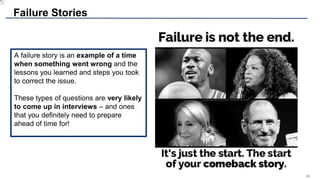 26
A failure story is an example of a time
when something went wrong and the
lessons you learned and steps you took
to correct the issue.
These types of questions are very likely
to come up in interviews – and ones
that you definitely need to prepare
ahead of time for!
Failure Stories
 