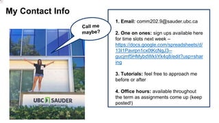 My Contact Info
1. Email: comm202.9@sauder.ubc.ca
2. One on ones: sign ups available here
for time slots next week –
https://docs.google.com/spreadsheets/d/
13I1Pavrpn1cx0tKcNgJ3--
gucjmf5HMybdWkIiYk4q8/edit?usp=shar
ing
3. Tutorials: feel free to approach me
before or after
4. Office hours: available throughout
the term as assignments come up (keep
posted!)
 