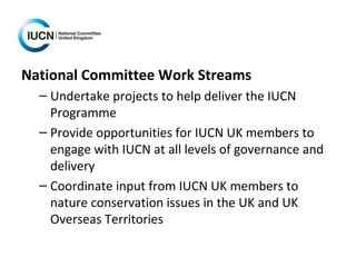 National Committee Work Streams
– Undertake projects to help deliver the IUCN
Programme
– Provide opportunities for IUCN UK members to
engage with IUCN at all levels of governance and
delivery
– Coordinate input from IUCN UK members to
nature conservation issues in the UK and UK
Overseas Territories
 