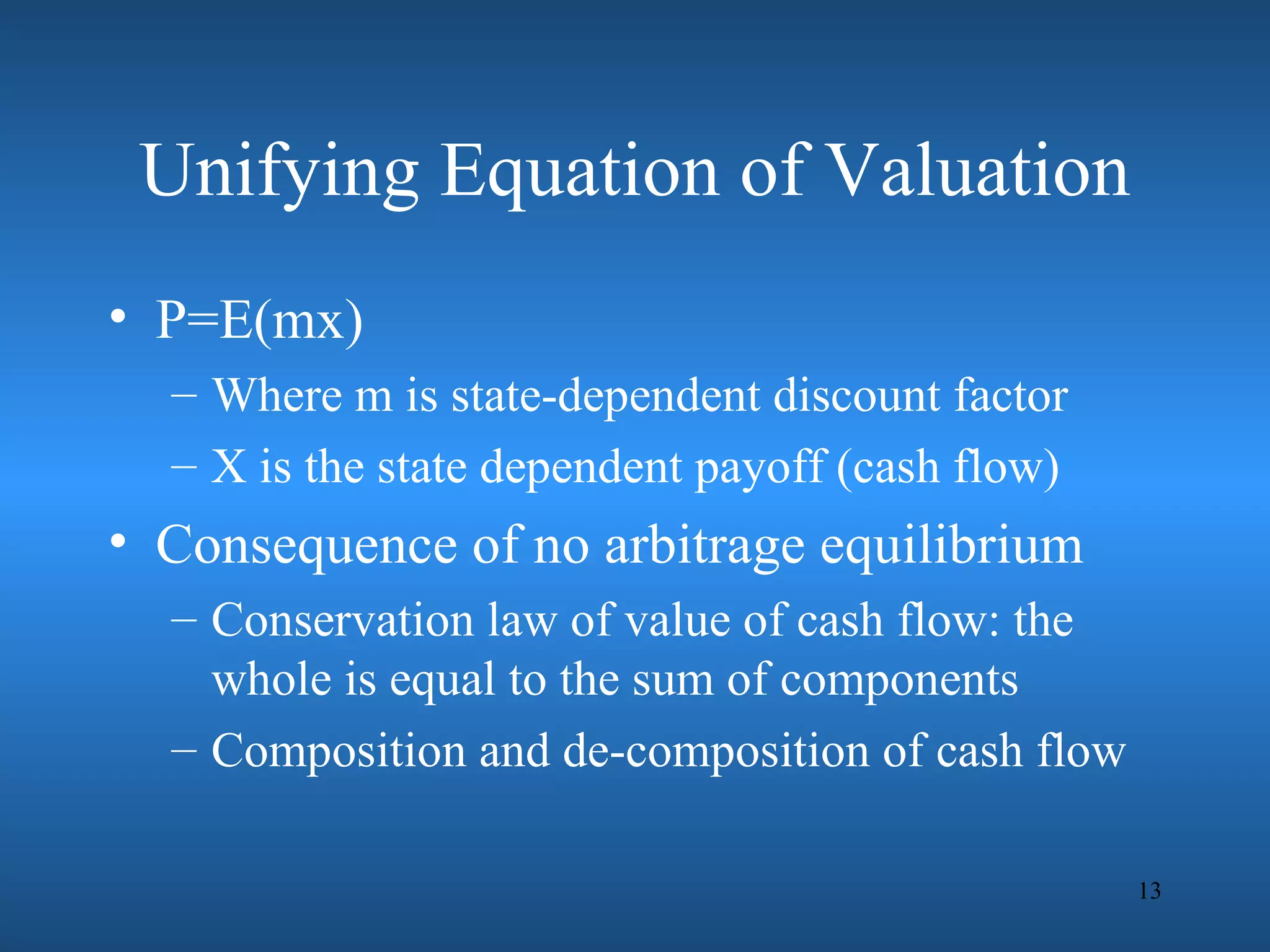 Unifying Equation of Valuation
• P=E(mx)
  – Where m is state-dependent discount factor
  – X is the state dependent payoff (cash flow)
• Consequence of no arbitrage equilibrium
  – Conservation law of value of cash flow: the
    whole is equal to the sum of components
  – Composition and de-composition of cash flow

                                                  13
 