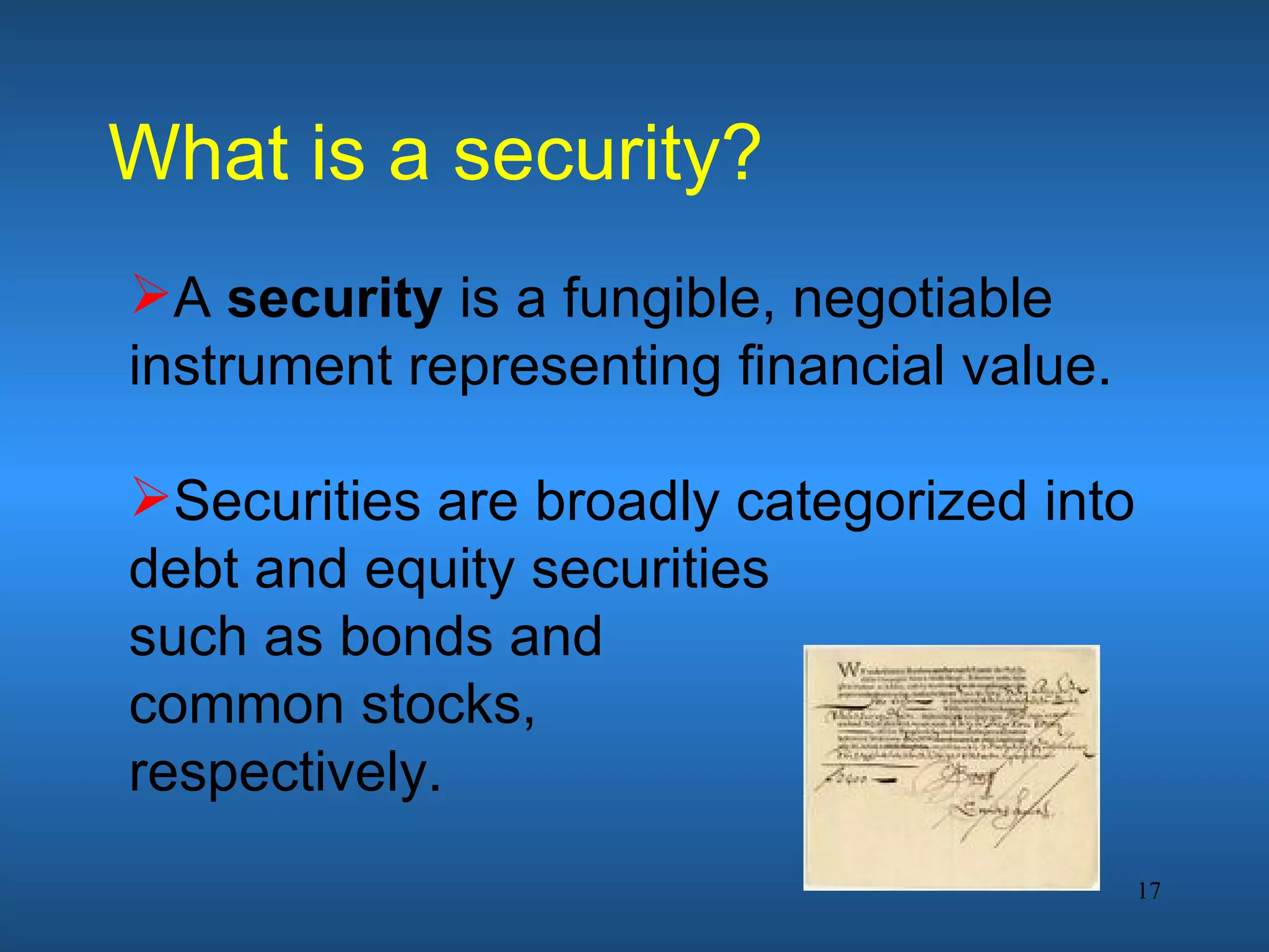 What is a security?
A security is a fungible, negotiable
instrument representing financial value.

Securities are broadly categorized into
debt and equity securities
such as bonds and
common stocks,
respectively.
                                           17
 