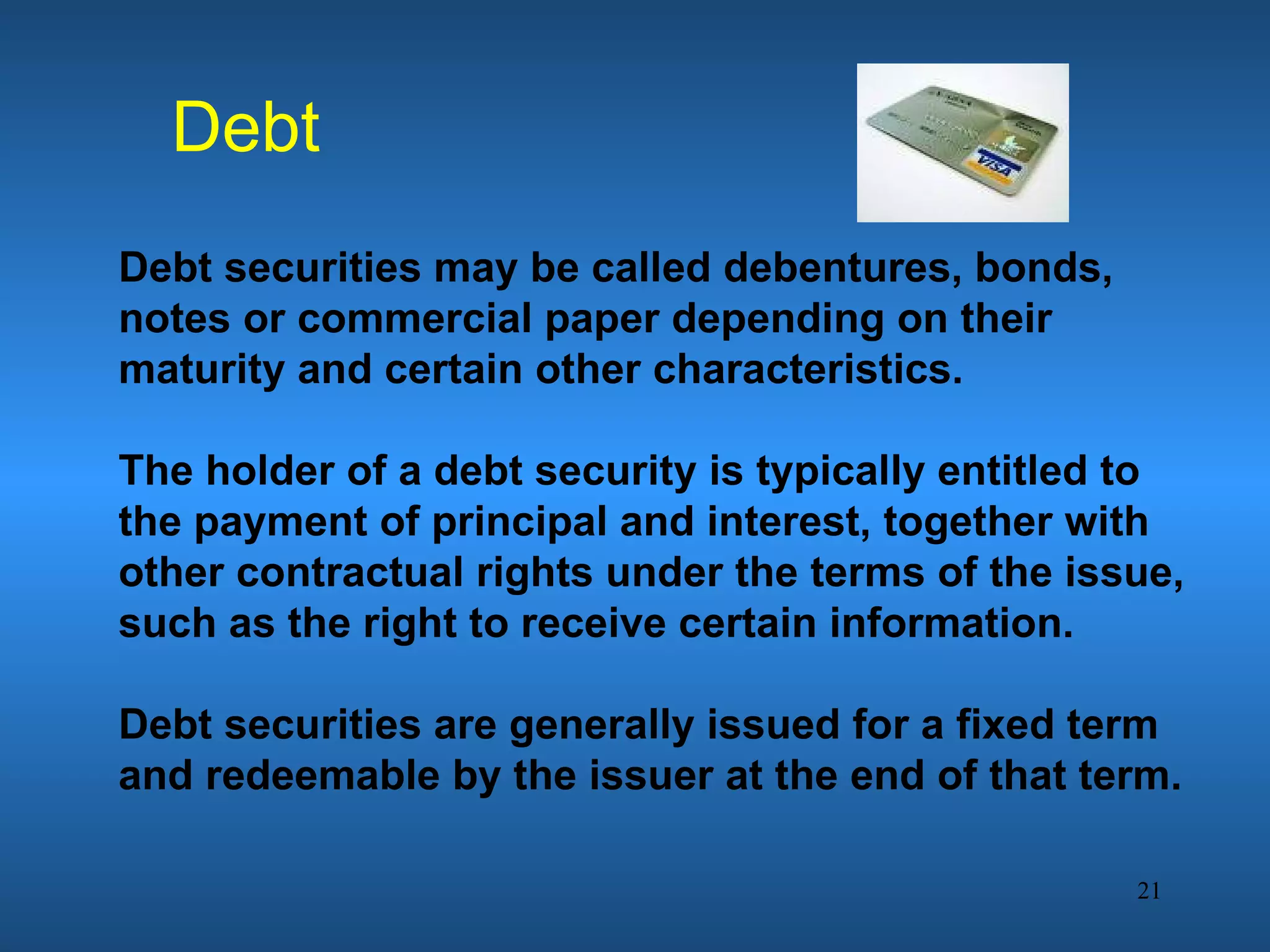 Debt
Debt securities may be called debentures, bonds,
notes or commercial paper depending on their
maturity and certain other characteristics.

The holder of a debt security is typically entitled to
the payment of principal and interest, together with
other contractual rights under the terms of the issue,
such as the right to receive certain information.

Debt securities are generally issued for a fixed term
and redeemable by the issuer at the end of that term.

                                                   21
 