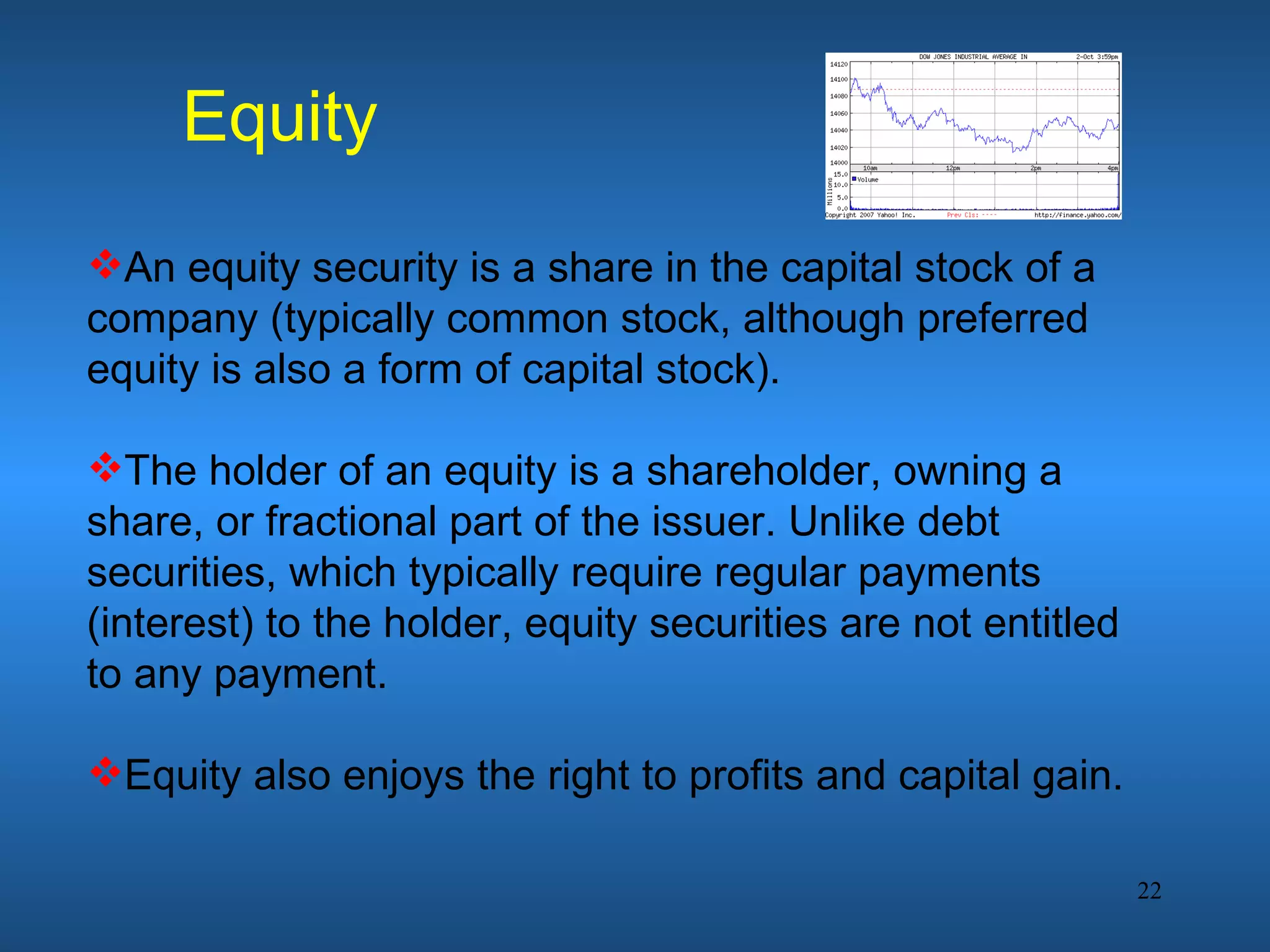 Equity
An equity security is a share in the capital stock of a
company (typically common stock, although preferred
equity is also a form of capital stock).

The holder of an equity is a shareholder, owning a
share, or fractional part of the issuer. Unlike debt
securities, which typically require regular payments
(interest) to the holder, equity securities are not entitled
to any payment.

Equity also enjoys the right to profits and capital gain.

                                                               22
 