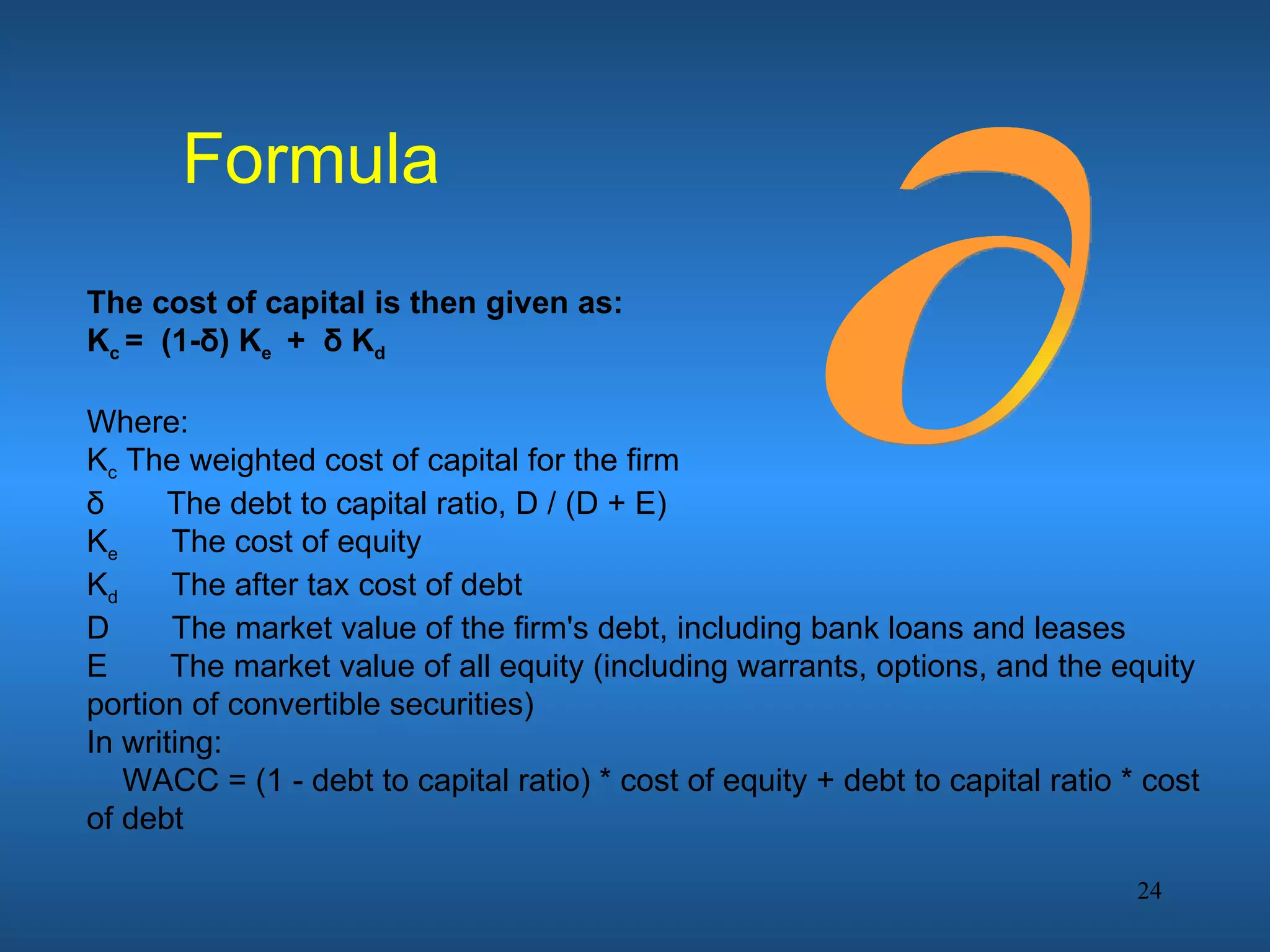 Formula
The cost of capital is then given as:
Kc = (1-δ) Ke + δ Kd

Where:
Kc The weighted cost of capital for the firm
δ     The debt to capital ratio, D / (D + E)
Ke     The cost of equity
Kd     The after tax cost of debt
D      The market value of the firm's debt, including bank loans and leases
E      The market value of all equity (including warrants, options, and the equity
portion of convertible securities)
In writing:
   WACC = (1 - debt to capital ratio) * cost of equity + debt to capital ratio * cost
of debt

                                                                                24
 