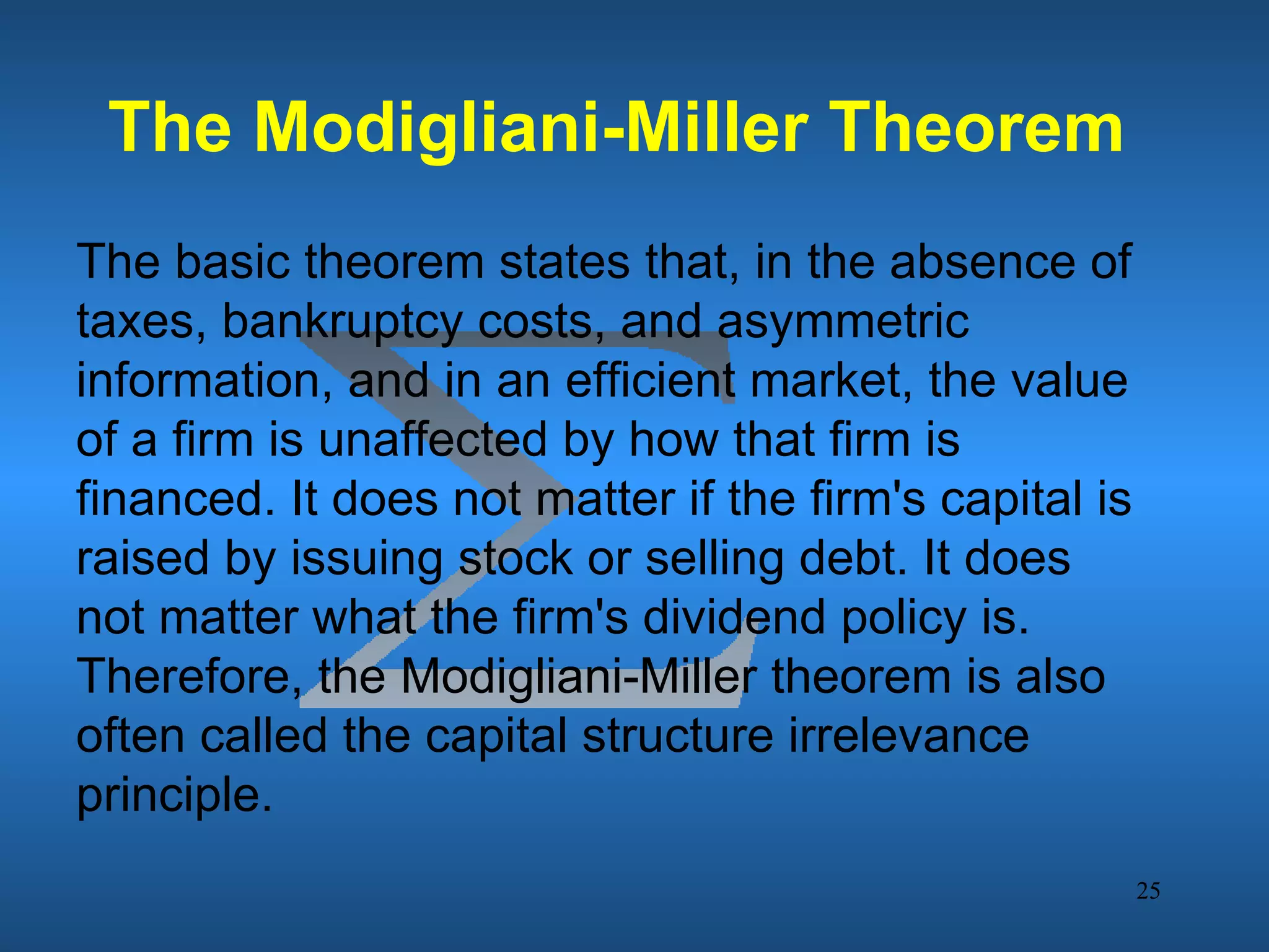 The Modigliani-Miller Theorem
The basic theorem states that, in the absence of
taxes, bankruptcy costs, and asymmetric
information, and in an efficient market, the value
of a firm is unaffected by how that firm is
financed. It does not matter if the firm's capital is
raised by issuing stock or selling debt. It does
not matter what the firm's dividend policy is.
Therefore, the Modigliani-Miller theorem is also
often called the capital structure irrelevance
principle.
                                                        25
 
