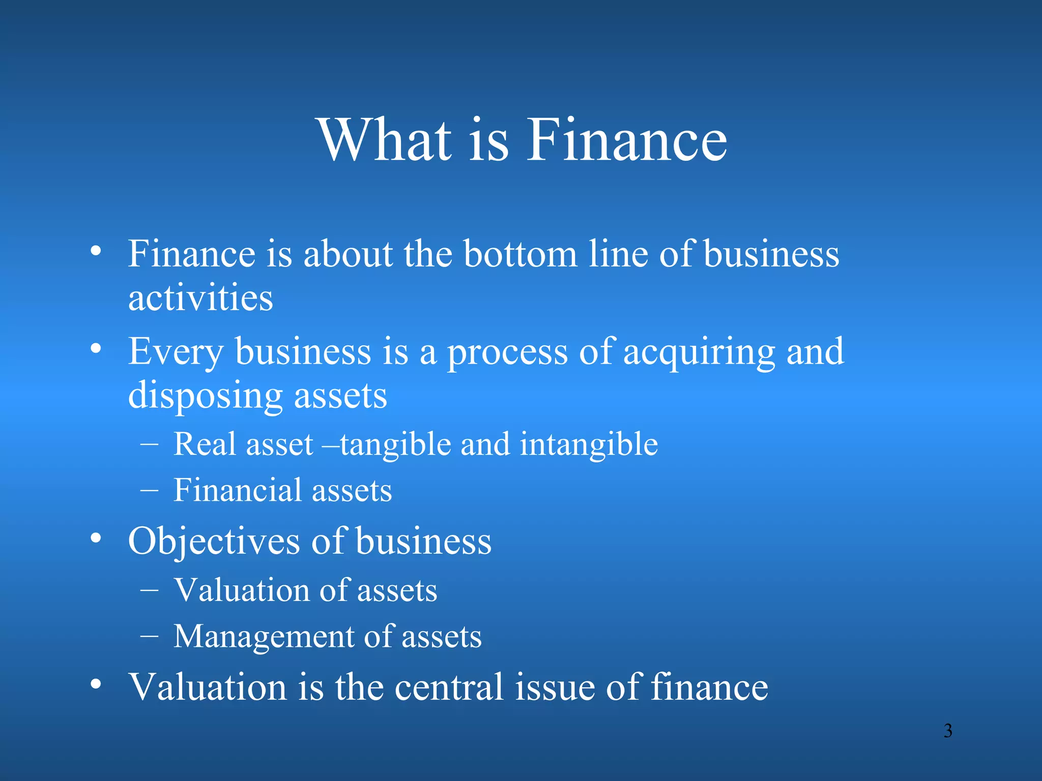 What is Finance
• Finance is about the bottom line of business
  activities
• Every business is a process of acquiring and
  disposing assets
   – Real asset –tangible and intangible
   – Financial assets
• Objectives of business
   – Valuation of assets
   – Management of assets
• Valuation is the central issue of finance
                                                 3
 