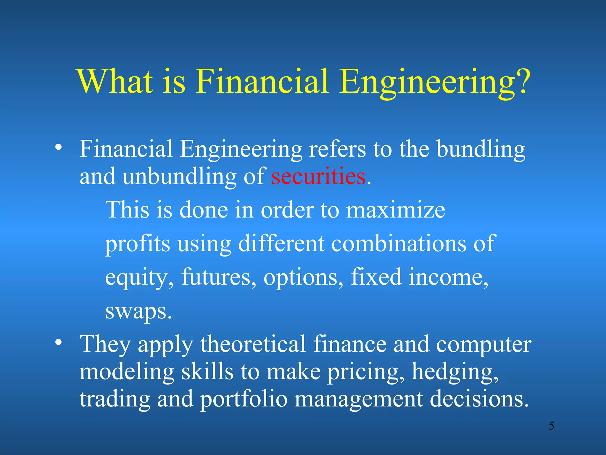 What is Financial Engineering?
• Financial Engineering refers to the bundling
  and unbundling of securities.
     This is done in order to maximize
     profits using different combinations of
     equity, futures, options, fixed income,
     swaps.
• They apply theoretical finance and computer
  modeling skills to make pricing, hedging,
  trading and portfolio management decisions.
                                                 5
 