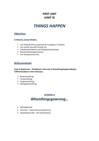 FIRST UNIT
(UNIT 9)
THINGS HAPPEN
Objectives
In thisunit, youlearnhowto…
 Use thepastcontinuousforevents in progress in thepast.
 Use myself, yourself, himself, etc.
 Talkaboutacciddents and thingsthatwentwrong.
 Reacttootherpeople’sstories.
 Use theexpressionI bet…
Beforeyoubegin
Look at thepictures. Thinkabout a time one of thesethiingshappenedtoyou.
Telltheclassabout a time whenyou…
 Brokesomething.
 Lostsomething.
 Forgotsomething.
 Damagedsomething.
LESSON A
Whenthingsgowrong…
1. GettingStarted
2. Grammar. Pastcontinuousstatements.
3. Speakingnaturally. Fall-riseintonation.
 