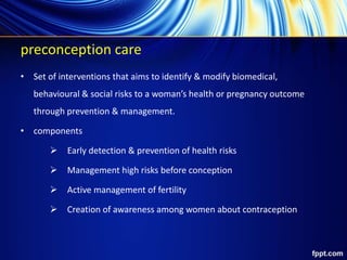 preconception care
• Set of interventions that aims to identify & modify biomedical,
behavioural & social risks to a woman’s health or pregnancy outcome
through prevention & management.
• components
 Early detection & prevention of health risks
 Management high risks before conception
 Active management of fertility
 Creation of awareness among women about contraception
 