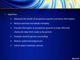 • objectives
 Maximise the health of prospective parents and hence their babies
 Reduce perinatal mortality& morbidity
 Provide information to prospective parents to make informed
choices & make them ready to be parents
 Evaluate need for genetic counselling
 Reduce unplanned pregnancies
 Inform about maternity services
 